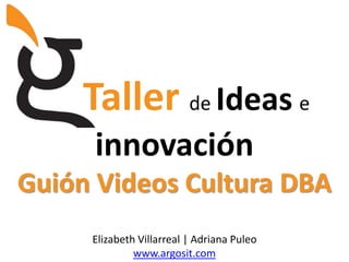 Tallerde Idease innovación Guión Videos Cultura DBA Elizabeth Villarreal | Adriana Puleo www.argosit.com 