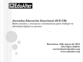 Jornadas Educación Emocional (ICE-UB)
Redes sociales y emociones: orientaciones para trabajar la
identidad digital en jóvenes

                                  “




                                Barcelona, 16de marzo de 2013
                                             Alex Egea Andrés
                                     curriculum@edualter.org
                                            www.edualter.org
 