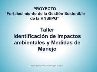 Taller
Identificación de impactos
ambientales y Medidas de
Manejo
Blgo. Edmundo Juscamayta Acosta
PROYECTO
“Fortalecimiento de la Gestión Sostenible
de la RNSIIPG”
 