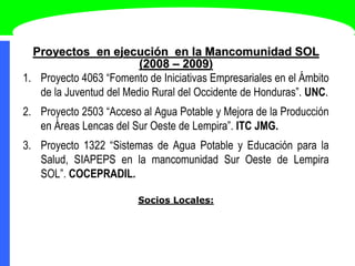 Proyectos en ejecución en la Mancomunidad SOL
(2008 – 2009)
1. Proyecto 4063 “Fomento de Iniciativas Empresariales en el Ámbito
de la Juventud del Medio Rural del Occidente de Honduras”. UNC.
2. Proyecto 2503 “Acceso al Agua Potable y Mejora de la Producción
en Áreas Lencas del Sur Oeste de Lempira”. ITC JMG.
3. Proyecto 1322 “Sistemas de Agua Potable y Educación para la
Salud, SIAPEPS en la mancomunidad Sur Oeste de Lempira
SOL”. COCEPRADIL.
Socios Locales:
 