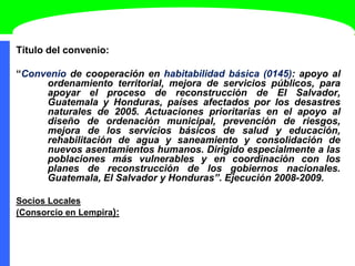 Título del convenio:
“Convenio de cooperación en habitabilidad básica (0145): apoyo al
ordenamiento territorial, mejora de servicios públicos, para
apoyar el proceso de reconstrucción de El Salvador,
Guatemala y Honduras, países afectados por los desastres
naturales de 2005. Actuaciones prioritarias en el apoyo al
diseño de ordenación municipal, prevención de riesgos,
mejora de los servicios básicos de salud y educación,
rehabilitación de agua y saneamiento y consolidación de
nuevos asentamientos humanos. Dirigido especialmente a las
poblaciones más vulnerables y en coordinación con los
planes de reconstrucción de los gobiernos nacionales.
Guatemala, El Salvador y Honduras”. Ejecución 2008-2009.
Socios Locales
(Consorcio en Lempira):
 