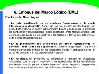 6. Enfoque del Marco Lógico (EML)
El enfoque del Marco Lógico
• La mala planificación es un problema fundamental en la ayuda
internacional al desarrollo. A menudo, los documentos de planificación son
específicos y claros en cuanto a los insumos físicos y financieros, el personal,
las cantidades y los resultados físicos esperados. Pero frecuentemente falta
un análisis adecuado de los objetivos y los factores externos que determina el
éxito o el fracaso del proyecto.
• En la planificación las deficiencias se reflejan generalmente en
sistemas inadecuados de seguimiento. Durante la ejecución, se pone a
menudo demasiado énfasis en los resultados físicos y demasiado poco en
temas de políticas y en los aspectos del proyecto.
• En resultado, los proyectos se desarrollan a menudo en direcciones
imprevistas que no logran responder a las necesidades de los beneficiarios
propuestos. Los proyectos pueden tener resultados negativos inesperados
que hubieran podido darse con la planificación más sistemática.
 