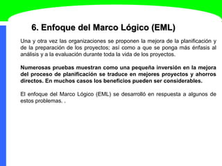 6. Enfoque del Marco Lógico (EML)
Una y otra vez las organizaciones se proponen la mejora de la planificación y
de la preparación de los proyectos; así como a que se ponga más énfasis al
análisis y a la evaluación durante toda la vida de los proyectos.
Numerosas pruebas muestran como una pequeña inversión en la mejora
del proceso de planificación se traduce en mejores proyectos y ahorros
directos. En muchos casos los beneficios pueden ser considerables.
El enfoque del Marco Lógico (EML) se desarrolló en respuesta a algunos de
estos problemas. .
 