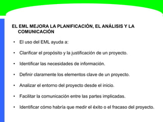 EL EML MEJORA LA PLANIFICACIÓN, EL ANÁLISIS Y LA
COMUNICACIÓN
• El uso del EML ayuda a:
• Clarificar el propósito y la justificación de un proyecto.
• Identificar las necesidades de información.
• Definir claramente los elementos clave de un proyecto.
• Analizar el entorno del proyecto desde el inicio.
• Facilitar la comunicación entre las partes implicadas.
• Identificar cómo habría que medir el éxito o el fracaso del proyecto.
 