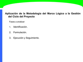 Aplicación de la Metodología del Marco Lógico a la Gestión
del Ciclo del Proyecto
Fases a analizar:
1. Identificación.
2. Formulación.
3. Ejecución y Seguimiento.
 