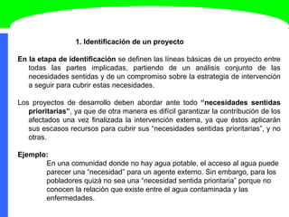 1. Identificación de un proyecto
En la etapa de identificación se definen las líneas básicas de un proyecto entre
todas las partes implicadas, partiendo de un análisis conjunto de las
necesidades sentidas y de un compromiso sobre la estrategia de intervención
a seguir para cubrir estas necesidades.
Los proyectos de desarrollo deben abordar ante todo “necesidades sentidas
prioritarias”, ya que de otra manera es difícil garantizar la contribución de los
afectados una vez finalizada la intervención externa, ya que éstos aplicarán
sus escasos recursos para cubrir sus “necesidades sentidas prioritarias”, y no
otras.
Ejemplo:
En una comunidad donde no hay agua potable, el acceso al agua puede
parecer una “necesidad” para un agente externo. Sin embargo, para los
pobladores quizá no sea una “necesidad sentida prioritaria” porque no
conocen la relación que existe entre el agua contaminada y las
enfermedades.
 
