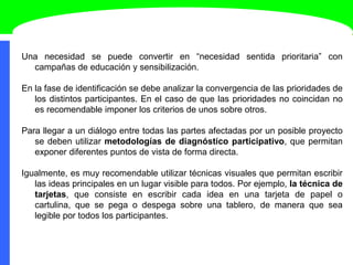 Una necesidad se puede convertir en “necesidad sentida prioritaria” con
campañas de educación y sensibilización.
En la fase de identificación se debe analizar la convergencia de las prioridades de
los distintos participantes. En el caso de que las prioridades no coincidan no
es recomendable imponer los criterios de unos sobre otros.
Para llegar a un diálogo entre todas las partes afectadas por un posible proyecto
se deben utilizar metodologías de diagnóstico participativo, que permitan
exponer diferentes puntos de vista de forma directa.
Igualmente, es muy recomendable utilizar técnicas visuales que permitan escribir
las ideas principales en un lugar visible para todos. Por ejemplo, la técnica de
tarjetas, que consiste en escribir cada idea en una tarjeta de papel o
cartulina, que se pega o despega sobre una tablero, de manera que sea
legible por todos los participantes.
 