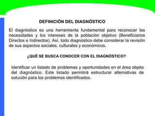DEFINICIÓN DEL DIAGNÓSTICO
El diagnóstico es una herramienta fundamental para reconocer las
necesidades y los intereses de la población objetivo (Beneficiarios
Directos e Indirectos). Así, todo diagnóstico debe considerar la revisión
de sus aspectos sociales, culturales y económicos.
¿QUÉ SE BUSCA CONOCER CON EL DIAGNÓSTICO?
Identificar un listado de problemas y oportunidades en el área objeto
del diagnóstico. Este listado permitirá estructurar alternativas de
solución para los problemas identificados.
 