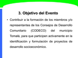 3. Objetivo del Evento
• Contribuir a la formación de los miembros y/o
representantes de los Consejos de Desarrollo
Comunitario (CODECO) del municipio
Tomalá, para que participen activamente en la
identificación y formulación de proyectos de
desarrollo socioeconómico.
 