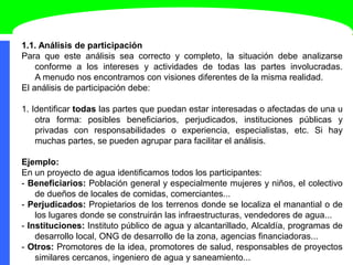 1.1. Análisis de participación
Para que este análisis sea correcto y completo, la situación debe analizarse
conforme a los intereses y actividades de todas las partes involucradas.
A menudo nos encontramos con visiones diferentes de la misma realidad.
El análisis de participación debe:
1. Identificar todas las partes que puedan estar interesadas o afectadas de una u
otra forma: posibles beneficiarios, perjudicados, instituciones públicas y
privadas con responsabilidades o experiencia, especialistas, etc. Si hay
muchas partes, se pueden agrupar para facilitar el análisis.
Ejemplo:
En un proyecto de agua identificamos todos los participantes:
- Beneficiarios: Población general y especialmente mujeres y niños, el colectivo
de dueños de locales de comidas, comerciantes...
- Perjudicados: Propietarios de los terrenos donde se localiza el manantial o de
los lugares donde se construirán las infraestructuras, vendedores de agua...
- Instituciones: Instituto público de agua y alcantarillado, Alcaldía, programas de
desarrollo local, ONG de desarrollo de la zona, agencias financiadoras...
- Otros: Promotores de la idea, promotores de salud, responsables de proyectos
similares cercanos, ingeniero de agua y saneamiento...
 