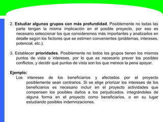 2. Estudiar algunos grupos con más profundidad. Posiblemente no todas las
parte tengan la misma implicación en el posible proyecto, por eso es
necesario seleccionar los que consideremos más importantes y analizarlos en
detalle según los factores que se estimen convenientes (problemas, intereses,
potencial, etc.).
3. Establecer prioridades. Posiblemente no todos los grupos tienen los mismos
puntos de vista o intereses, por lo que es necesario prever los posibles
conflictos, y decidir qué puntos de vista son los que merece la pena apoyar.
Ejemplo:
Los intereses de los beneficiarios y afectados por el proyecto
posiblemente sean contrarios. Si se elige priorizar los intereses de los
beneficiarios es necesario incluir en el proyecto actividades que
compensen los posibles daños a los perjudicados, integrándoles de
alguna forma en el proyecto como beneficiarios, o en su lugar
estudiando posibles indemnizaciones.
 