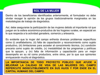 ROL DE LA MUJER
Dentro de los beneficiarios identificados anteriormente, el formulador no debe
olvidar recoger la opinión de los grupos tradicionalmente marginados en las
metodologías de trabajo de diagnóstico.
Así, debe asegurarse la participación de las mujeres debido al importante rol que
juegan en la esfera económico-productiva de los hogares rurales, en especial en
lo que respecta a la actividad ganadera, comercio y artesanía.
Es evidente que la mujer del campo enfrenta diversos problemas específicos
como (i) analfabetismo, (ii) falta de capacitación y reconocimiento como sujeto
productivo, (iii) limitaciones para acceder al conocimiento técnico, (iv) condición
precaria como sujeto de crédito, (v) inestabilidad de los programas y políticas
que la apoyan, y (iv) falta de información y capacitación para un mejor
desempeño en su rol como productora, entre otros, por lo que sus opiniones
enriquecerán mucho el diagnóstico.
LA IMPORTANCIA DE TODO PROYECTO PÚBLICO QUE AYUDE A
MEJORAR LA CALIDAD DE VIDA DE LAS MUJERES DEL CAMPO
REPERCUTE INDISCUTIBLEMENTE EN SUS HIJOS Y POR ENDE EN EL
CAPITAL HUMANO DEL CAMPO.
 
