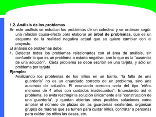 1.2. Análisis de los problemas
En este análisis se estudian los problemas de un colectivo y se ordenan según
una relación causa-efecto para elaborar un árbol de problemas, que es un
esquema de la realidad negativa actual que se quiere cambiar con el
proyecto.
El análisis de problemas debe:
1. Detectar todos los problemas relacionados con el área de análisis, sin
confundir lo que es un problema o estado negativo, con lo que es la “ausencia
de una solución”. Cada problema se debe escribir en una tarjeta, y sólo un
problema por tarjeta.
Ejemplo:
Analizando los problemas de los niños en un barrio, “la falta de una
guardería” no es un enunciado correcto de un problema, sino una
ausencia de solución. El enunciado correcto sería del tipo “niños
menores de 4 años con cuidados inadecuados”. Enunciando así el
problema, se evita restringir la solución únicamente a la “construcción de
una guardería”, y quedan abiertas otras posibles soluciones como
ampliar el número de plazas de las guarderías existentes, organizar
grupos de madres que se turnen para cuidar niños, contratar a personas
para cuidar los niños las casas, etc.
 