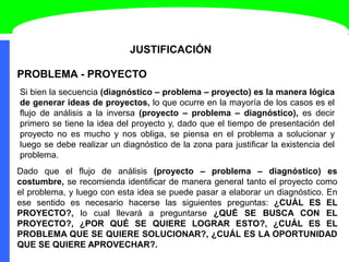 JUSTIFICACIÓN
Si bien la secuencia (diagnóstico – problema – proyecto) es la manera lógica
de generar ideas de proyectos, lo que ocurre en la mayoría de los casos es el
flujo de análisis a la inversa (proyecto – problema – diagnóstico), es decir
primero se tiene la idea del proyecto y, dado que el tiempo de presentación del
proyecto no es mucho y nos obliga, se piensa en el problema a solucionar y
luego se debe realizar un diagnóstico de la zona para justificar la existencia del
problema.
PROBLEMA - PROYECTO
Dado que el flujo de análisis (proyecto – problema – diagnóstico) es
costumbre, se recomienda identificar de manera general tanto el proyecto como
el problema, y luego con esta idea se puede pasar a elaborar un diagnóstico. En
ese sentido es necesario hacerse las siguientes preguntas: ¿CUÁL ES EL
PROYECTO?, lo cual llevará a preguntarse ¿QUÉ SE BUSCA CON EL
PROYECTO?, ¿POR QUÉ SE QUIERE LOGRAR ESTO?, ¿CUÁL ES EL
PROBLEMA QUE SE QUIERE SOLUCIONAR?, ¿CUÁL ES LA OPORTUNIDAD
QUE SE QUIERE APROVECHAR?.
 