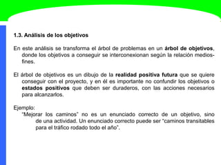 1.3. Análisis de los objetivos
En este análisis se transforma el árbol de problemas en un árbol de objetivos,
donde los objetivos a conseguir se interconexionan según la relación medios-
fines.
El árbol de objetivos es un dibujo de la realidad positiva futura que se quiere
conseguir con el proyecto, y en él es importante no confundir los objetivos o
estados positivos que deben ser duraderos, con las acciones necesarios
para alcanzarlos.
Ejemplo:
“Mejorar los caminos” no es un enunciado correcto de un objetivo, sino
de una actividad. Un enunciado correcto puede ser “caminos transitables
para el tráfico rodado todo el año”.
 