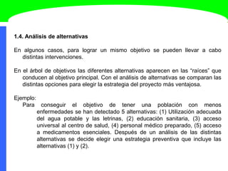 1.4. Análisis de alternativas
En algunos casos, para lograr un mismo objetivo se pueden llevar a cabo
distintas intervenciones.
En el árbol de objetivos las diferentes alternativas aparecen en las “raíces” que
conducen al objetivo principal. Con el análisis de alternativas se comparan las
distintas opciones para elegir la estrategia del proyecto más ventajosa.
Ejemplo:
Para conseguir el objetivo de tener una población con menos
enfermedades se han detectado 5 alternativas: (1) Utilización adecuada
del agua potable y las letrinas, (2) educación sanitaria, (3) acceso
universal al centro de salud, (4) personal médico preparado, (5) acceso
a medicamentos esenciales. Después de un análisis de las distintas
alternativas se decide elegir una estrategia preventiva que incluye las
alternativas (1) y (2).
 