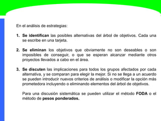 En el análisis de estrategias:
1. Se identifican las posibles alternativas del árbol de objetivos. Cada una
se escribe en una tarjeta.
2. Se eliminan los objetivos que obviamente no son deseables o son
imposibles de conseguir, o que se esperan alcanzar mediante otros
proyectos llevados a cabo en el área.
3. Se discuten las implicaciones para todos los grupos afectados por cada
alternativa, y se comparan para elegir la mejor. Si no se llega a un acuerdo
se pueden introducir nuevos criterios de análisis o modificar la opción más
prometedora incluyendo o eliminando elementos del árbol de objetivos.
Para una discusión sistemática se pueden utilizar el método FODA o el
método de pesos ponderados.
 
