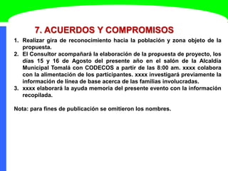 7. ACUERDOS Y COMPROMISOS
1. Realizar gira de reconocimiento hacia la población y zona objeto de la
propuesta.
2. El Consultor acompañará la elaboración de la propuesta de proyecto, los
días 15 y 16 de Agosto del presente año en el salón de la Alcaldía
Municipal Tomalá con CODECOS a partir de las 8:00 am. xxxx colabora
con la alimentación de los participantes. xxxx investigará previamente la
información de línea de base acerca de las familias involucradas.
3. xxxx elaborará la ayuda memoria del presente evento con la información
recopilada.
Nota: para fines de publicación se omitieron los nombres.
 