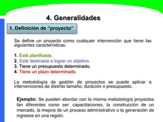 4. Generalidades
1. Definición de “proyecto”
Se define un proyecto como cualquier intervención que tiene las
siguientes características:
1. Está planificada.
2. Está destinada a lograr un objetivo.
3. Tiene un presupuesto determinado.
4. Tiene un plazo determinado.
La metodología de gestión de proyectos se puede aplicar a
intervenciones de distinto tamaño, duración o presupuesto.
Ejemplo: Se pueden abordar con la misma metodología proyectos
tan diferentes como ser: capacitaciones, la construcción de un
mercado, la mejora de un proceso administrativo o la generación de
ingresos en una región.
 