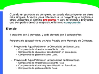 Cuando un proyecto es complejo, se puede descomponer en otros
más simples. A veces, para referirnos a un proyecto que engloba a
otros utilizamos el término programa, y para referirnos a proyectos
que son partes de otros mayores, el término componente.
Ejemplo:
1 programa con 2 proyectos, y cada proyecto con 3 componentes:
Programa de abastecimiento de Agua Potable en el Municipio de Comatete.
– Proyecto de Agua Potable en la Comunidad de Santa Lucía.
• Componente de infraestructura en Santa Lucía.
• Componente de educación y sensibilización en Santa Lucía.
• Componente de gestión en Santa Lucía.
– Proyecto de Agua Potable en la Comunidad de Santa Rosa.
• Componente de infraestructura en Santa Rosa.
• Componente de educación y sensibilización en Santa Rosa.
• Componente de gestión en Santa Rosa.
 