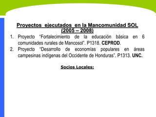 Proyectos ejecutados en la Mancomunidad SOL
(2005 – 2008)
1. Proyecto “Fortalecimiento de la educación básica en 6
comunidades rurales de Mancosol”. P1318. CEPROD.
2. Proyecto “Desarrollo de economías populares en áreas
campesinas indígenas del Occidente de Honduras”. P1313. UNC.
Socios Locales:
 