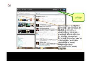 Buscar
La búsqueda se puede filtrar
por tweets o por personas. El
objetivo es encontrar a
usuarios (sean personas o
empresas) relacionados con
los términos que usemos.
En el caso de que las haya, se
nos mostrarán (enlazadas
desde la barra lateral)
imágenes y vídeos
relacionados con nuestra
búsqueda.
 