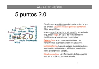 11
WEB 2.0 - O’Reilly 2004
Plataformas y ambientes colaborativos donde son
los propios usuarios los que generan contenido.
(Blog vs periódico)
Nueva organización de la información a través de
etiquetas o tags, en lugar de con árboles de
clasificación y buscadores vs carpetas.
Estado Beta (o en pruebas) continuo. Las
herramientas evolucionan con los usuarios.
Multiplataforma. La web salta de los ordenadores
a otros dispositivos como teléfonos, televisores,
libros electrónicos, tablets...
Cloud computing. La información de los usuarios
está en la nube no en su ordenador.
5 puntos 2.0
 