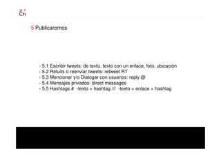 - 5.1 Escribir tweets: de texto, texto con un enlace, foto, ubicación
- 5.2 Retuits o reenviar tweets: retweet RT
- 5.3 Mencionar y/o Dialogar con usuarios: reply @
- 5.4 Mensajes privados: direct messages
- 5.5 Hashtags # -texto + hashtag /// -texto + enlace + hashtag
5 Publicaremos
 