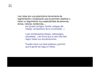 Las Listas son una potentísima herramienta de
segmentación y focalización que te permiten clasificar y
hacer un seguimiento muy especializado de personas,
temas, noticias, tendencias,…
por grupos (amigos, familia, colegas del
trabajo, compañeros de la universidad…)
o por temáticas(tecnología, videojuegos,
actualidad…) de forma que te sea más fácil
seguir todas sus actualizaciones.
Puedes hacer tus listas públicas y permitir
que la gente les haga un follow.
 