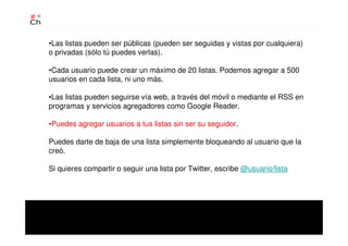 •Las listas pueden ser públicas (pueden ser seguidas y vistas por cualquiera)
o privadas (sólo tú puedes verlas).
•Cada usuario puede crear un máximo de 20 listas. Podemos agregar a 500
usuarios en cada lista, ni uno más.
•Las listas pueden seguirse vía web, a través del móvil o mediante el RSS en
programas y servicios agregadores como Google Reader.
•Puedes agregar usuarios a tus listas sin ser su seguidor.
Puedes darte de baja de una lista simplemente bloqueando al usuario que la
creó.
Si quieres compartir o seguir una lista por Twitter, escribe @usuario/lista
 