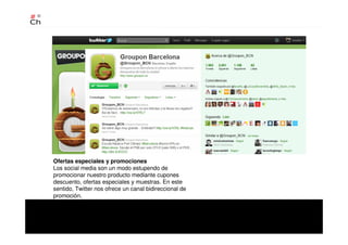 Ofertas especiales y promociones
Los social media son un modo estupendo de
promocionar nuestro producto mediante cupones
descuento, ofertas especiales y muestras. En este
sentido, Twitter nos ofrece un canal bidireccional de
promoción.
 