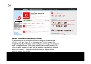 Recibir comentarios de nuestros clientes
Al aceptar comentarios de los clientes en abierto, otros posibles
clientes verán qué clase de empresa somos. Twitter nos permite
responder rápidamente para cerrar cualquier servicio que no funcione
bien, o responder ante cualquier queja recibida. Establezcamos una
comunicación eficaz con cada uno de nuestros clientes para recabar
su opinión sincera y hagamos públicos nuestros objetivos para
esforzarnos por cumplirlos.
 