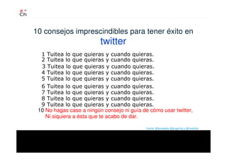 10 consejos imprescindibles para tener éxito en
twitter
10 No hagas caso a ningún consejo ni guía de cómo usar twitter,
Ni siquiera a ésta que te acabo de dar.
fuente :@anaaldea @jorgermp y @mediotic
2 Tuitea lo que quieras y cuando quieras.
1 Tuitea lo que quieras y cuando quieras.
3 Tuitea lo que quieras y cuando quieras.
4 Tuitea lo que quieras y cuando quieras.
5 Tuitea lo que quieras y cuando quieras.
6 Tuitea lo que quieras y cuando quieras.
7 Tuitea lo que quieras y cuando quieras.
8 Tuitea lo que quieras y cuando quieras.
9 Tuitea lo que quieras y cuando quieras.
 