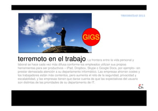 terremoto en el trabajo. La frontera entre la vida personal y
laboral se hace cada vez más difusa conforme los empleados utilizan sus propias
herramientas para ser productivos – iPad, Dropbox, Skype o Google Docs, por ejemplo– sin
prestar demasiada atención a su departamento informático. Las empresas ahorran costes y
los trabajadores están más contentos, pero aumenta el reto de la seguridad, privacidad y
escalabilidad, y las empresas tienen que darse cuenta de que las expectativas del usuario
son distintas de las prioridades de su departamento de IT.
GIGS
 