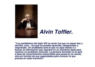 2
"Los analfabetos del siglo XXI no serán los que no sepan leer y
escribir, sino ...los que no puedan aprender, desaprender y
reaprender. Un analfabeto será el que no sepa dónde ir a
buscar la información que requiere en un momento dado para
resolver un problema concreto. La persona formada no lo será
a base de conocimientos inamovibles que posea en su mente,
sino en función de sus capacidades para conocer lo que
precise en cada momento".
Alvin Toffler.
 