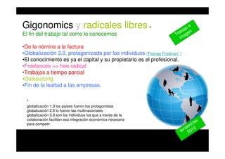 Gigonomics y radicales libres+
El fin del trabajo tal como lo conocemos
•De la nómina a la factura
•Globalización 3.0, protagonizada por los individuos (Thomas Friedman* )
•El conocimiento es ya el capital y su propietario es el profesional.
•Freelances >> free radical
•Trabajos a tiempo parcial
•Outsourcing
•Fin de la lealtad a las empresas.
*
globalización 1.0 los países fueron los protagonistas
globalización 2.0 lo fueron las multinacionales
globalización 3.0 son los individuos los que a través de la
colaboración facilitan esa integración económica necesaria
para competir.
tendencias
2012
Trabajo e
imagen
 