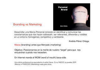 Branding vs Marketing
Marca (branding) antes que Mercado (marketing)
Objetivo: Posicionarnos en la mente de nuestro “target” para que nos
encuentren cuando nos necesiten.
En Internet manda el WOM (word of mouth) boca-oído
Una oferta profesional es equivalente al verbo Hacer. Si no HACES no puedes SER
(Marca) ni PARECER (Marketing) nada para otros.
Desarrollar una Marca Personal consiste en identificar y comunicar las
características que nos hacen sobresalir, ser relevantes, diferentes y visibles
en un entorno homogéneo, competitivo y cambiante.
Andrés Pérez Ortega
 