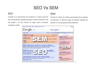 37
SEO
Consiste en la optimización del contenido en nuestra web para
que los buscadores (Google) posiciones nuestro contenido lo más
alto posible y de esta manera sin pagar nada al buscador
consigamos visitas.
SEM
Consiste en utilizar los enlaces patrocinados de las paginas
de búsqueda, en definitiva pagar al buscador (Google) por
aparecer en sus búsquedas donde deseamos.
SEO Vs SEM
 
