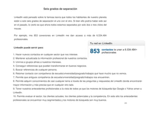 48
Seis grados de separación
LinkedIn está pensado sobre la famosa teoría que todos los habitantes de nuestro planeta
están a solo seis grados de separación el uno con el otro. Si bien ello podría haber sido así
en el pasado, lo cierto es que ahora todos estamos separados por solo dos o tres clicks del
mouse.
Por ejemplo, mis 853 conexiones en LinkedIn me dan acceso a más de 6.534.484
profesionales.
LinkedIn puede servir para:
1. Hacer nuevos contactos en cualquier sector que nos interese.
2. Mantener actualizada la información profesional de nuestros contactos.
3. Unirnos a grupos afines a nuestros intereses.
4. Conseguir referencias que pueden transformarse en buenos negocios.
5. Buscar referencias de cualquier persona.
6. Retomar contacto con compañeros de escuela/universidad/posgrado/trabajos que hace mucho que no vemos.
7. Permite que antiguos compañeros de escuela/universidad/posgrado/trabajos nos encuentren.
8. Permite adquirir conocimientos de casi cualquier tema a través de las preguntas y respuestas de LinkedIn donde encontrarán
mayor información y más precisa que en cualquier otro lado.
9. Tener nuestros antecedentes profesionales a la vista de todos ya que los motores de búsqueda tipo Google o Yahoo aman a
LinkedIn.
10. Permite evaluar el sector, los clientes actuales, los clientes potenciales y la competencia. En este sitio los antecedentes
profesionales se encuentran muy segmentados y los motores de búsqueda son muy buenos.
 