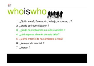 1. ¿Quién eres?, Formación, trabajo, empresa,... ?
2. ¿grado de internetización ?
3. ¿grado de implicación en redes sociales ?
4. ¿qué esperas obtener de este taller?
5. ¿Cómo Internet te ha cambiado la vida?
6. ¿lo mejor de Internet ?
7. ¿lo peor ?
whoiswho
 