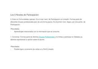 Los 5 Niveles de Participación:
0. Estar en Comunidades (ajenas): Es el nivel “cero” de Participación en Linkedin. Formas parte de
diferentes Grupos profesionales pero de una forma pasiva. Es el primer nivel, (lógico, por otra parte), de
Participación.
•Resultados:
- Aprendizajes relacionados con la información que se consume.
1. Comentar: Formas parte de distintos Grupos Profesionales y te limitas a participar en Debates ya
abiertos expresando tu opinión sobre el asunto.
•Resultados:
- Posible ligero incremento de visitas a tu Perfil Linkedin.
 
