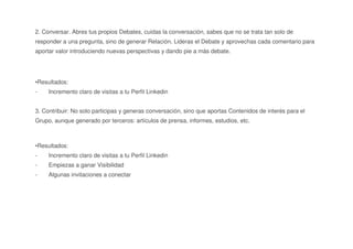 2. Conversar. Abres tus propios Debates, cuidas la conversación, sabes que no se trata tan solo de
responder a una pregunta, sino de generar Relación. Lideras el Debate y aprovechas cada comentario para
aportar valor introduciendo nuevas perspectivas y dando pie a más debate.
•Resultados:
- Incremento claro de visitas a tu Perfil Linkedin
3. Contribuir: No solo participas y generas conversación, sino que aportas Contenidos de interés para el
Grupo, aunque generado por terceros: artículos de prensa, informes, estudios, etc.
•Resultados:
- Incremento claro de visitas a tu Perfil Linkedin
- Empiezas a ganar Visibilidad
- Algunas invitaciones a conectar
 