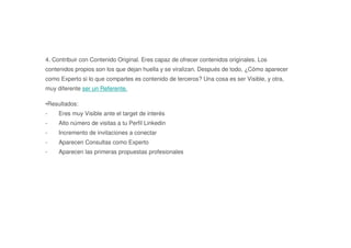 4. Contribuir con Contenido Original. Eres capaz de ofrecer contenidos originales. Los
contenidos propios son los que dejan huella y se viralizan. Después de todo, ¿Cómo aparecer
como Experto si lo que compartes es contenido de terceros? Una cosa es ser Visible, y otra,
muy diferente ser un Referente.
•Resultados:
- Eres muy Visible ante el target de interés
- Alto número de visitas a tu Perfil Linkedin
- Incremento de invitaciones a conectar
- Aparecen Consultas como Experto
- Aparecen las primeras propuestas profesionales
 