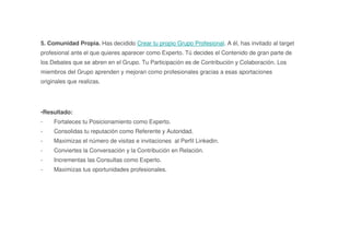 5. Comunidad Propia. Has decidido Crear tu propio Grupo Profesional. A él, has invitado al target
profesional ante el que quieres aparecer como Experto. Tú decides el Contenido de gran parte de
los Debates que se abren en el Grupo. Tu Participación es de Contribución y Colaboración. Los
miembros del Grupo aprenden y mejoran como profesionales gracias a esas aportaciones
originales que realizas.
•Resultado:
- Fortaleces tu Posicionamiento como Experto.
- Consolidas tu reputación como Referente y Autoridad.
- Maximizas el número de visitas e invitaciones al Perfil Linkedin.
- Conviertes la Conversación y la Contribución en Relación.
- Incrementas las Consultas como Experto.
- Maximizas tus oportunidades profesionales.
 
