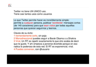 Twitter no tiene UN UNICO uso.
Tiene casi tantos usos como usuarios
Lo que Twitter permite hacer es increíblemente simple:
permite a cualquier persona, publicar ‘worldwide’ mensajes cortos
(de 140 caracteres) para que sean vistos por todas aquellas
personas que quieran seguirnos y leernos.
Claves de su éxito:
1 tremendamente corto, sin paja
2 Monodireccional puedes seguir a Barak Obama o a Shakira
3 Viral, Un RT es repetir exactamente lo que otro acaba de decir
que te gustó. Y ahí empieza a ponerse divertido porque en eso
radica lo poderoso de esta red. El RT es exponencial, viral.
4 Puedes conversar, con @usuario
 