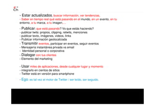 - Estar actualizados, buscar información, ver tendencias,
- Saber en tiempo real qué está pasando en el mundo, en un evento, en tu
entorno, a tu marca, a tu imagen,…
- Publicar: que está pasando? Vs que estás haciendo?
- publicar twits: propios, clipping, retwits, menciones
- publicar texto, imágenes, videos, links
- Publicar información geolocalizada
- Transmitir eventos, participar en eventos, seguir eventos
- Mensajería instantánea privada vs email
- Identidad personal o corporativa
- Dialogar con tus clientes
- Elemento del marketing
- Usar miles de aplicaciones, desde cualquier lugar y momento
- integrarlo en cientos de sitios
- Twitter está en versión para smartphone
- Ego: es tal vez el motor de Twitter / ser leído, ser seguido.
 