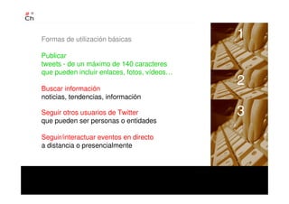 Formas de utilización básicas
Publicar
tweets - de un máximo de 140 caracteres
que pueden incluir enlaces, fotos, vídeos…
Buscar información
noticias, tendencias, información
Seguir otros usuarios de Twitter
que pueden ser personas o entidades
Seguir/interactuar eventos en directo
a distancia o presencialmente
1
2
3
 