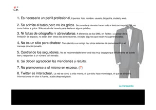 1. Es necesario un perfil profesional, 6 puntos: foto, nombre, usuario, biografía, ciudad y web.
2. Se admite el tuteo pero no los gritos. Se considera ofensivo hacer todo el texto en mayúsculas, es
como hablar a gritos. Sólo se admite hacerlo para destacar alguna palabra.
3. Ni faltas de ortografía ni abreviaturas. A diferencia de los SMS, en Twitter, y a pesar de la
limitación de espacio, no están bien vistas las abreviaciones, excepto algunas que están muy generalizadas.
4. No es un sitio para chatear. Para decirlo a un amigo hay otros sistemas de comunicación o el
mensaje directo (privado.
5. Control de los seguidores. No es recomendable tener una lista muy larga porque difícilmente se puede
leer y responder a un número tan elevado.
6. Se deben agradecer las menciones y retuits.
7. No promoverse a sí mismo en exceso. (?)
8. Twitter es interactuar. La red es como la vida misma, el que sólo hace monólogos, el que se atribuye
informaciones sin citar la fuente, acaba desprestigiado.
La Vanguardia
 