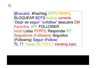 @usuario #hashtag APPS PERFIL
BLOQUEAR BOTS buscar conecta
‘Dejar de seguir’ “unfollow” descubre DM
Favoritos #FF FOLLOWER
inicio Listas PERFIL Responder RT
Seguidores (Followers) Seguidos
(Following) Seguir (Follow)
TL TT Tweet RETWEET trending topic
 
