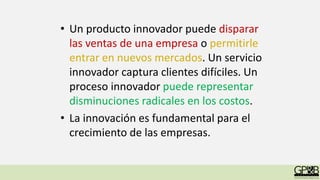 • Un producto innovador puede disparar
las ventas de una empresa o permitirle
entrar en nuevos mercados. Un servicio
innovador captura clientes difíciles. Un
proceso innovador puede representar
disminuciones radicales en los costos.
• La innovación es fundamental para el
crecimiento de las empresas.
 